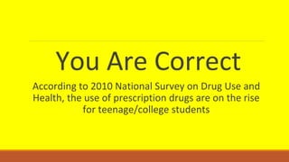 You Are Correct 
According to 2010 National Survey on Drug Use and 
Health, the use of prescription drugs are on the rise 
for teenage/college students 
 