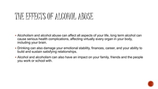  Alcoholism and alcohol abuse can affect all aspects of your life, long term alcohol can
cause serious health complications, affecting virtually every organ in your body,
including your brain.
 Drinking can also damage your emotional stability, finances, career, and your ability to
build and sustain satisfying relationships.
 Alcohol and alcoholism can also have an impact on your family, friends and the people
you work or school with.
 