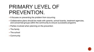  It focuses on preventing the problem from occurring.
 Collaborative plans should be made with parents, school boards, treatment agencies,
and concerned groups within the community to ensure successful programs
 Parties involved when planning on the prevention
 The family
 The school
 Community
 