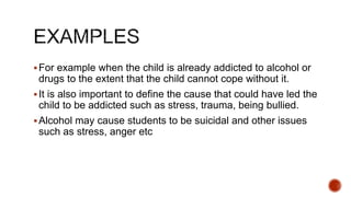 For example when the child is already addicted to alcohol or
drugs to the extent that the child cannot cope without it.
It is also important to define the cause that could have led the
child to be addicted such as stress, trauma, being bullied.
Alcohol may cause students to be suicidal and other issues
such as stress, anger etc
 