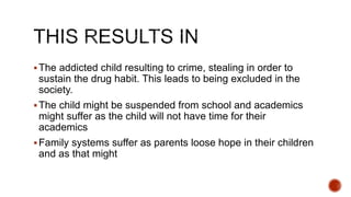 The addicted child resulting to crime, stealing in order to
sustain the drug habit. This leads to being excluded in the
society.
The child might be suspended from school and academics
might suffer as the child will not have time for their
academics
Family systems suffer as parents loose hope in their children
and as that might
 