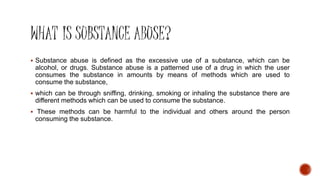  Substance abuse is defined as the excessive use of a substance, which can be
alcohol, or drugs. Substance abuse is a patterned use of a drug in which the user
consumes the substance in amounts by means of methods which are used to
consume the substance,
 which can be through sniffing, drinking, smoking or inhaling the substance there are
different methods which can be used to consume the substance.
 These methods can be harmful to the individual and others around the person
consuming the substance.
 