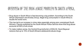 Drug abuse in South Africa is fast becoming a big problem. According to the South
African Depression and Anxiety Group, illegal drug consumption in South Africa is
double the world norm.
 This has led to an increase in crime rates especially among poor unemployed South
Africans. Figures published by the South African Police Service show that drug abuse
accounts for 60% of all crimes.
 To make matters worse, the Central Drug Authority’s (CDA) Dr. David Bayever
reckons that up to 15% of South Africans adolescents abuse drugs.
 
