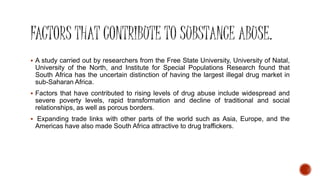  A study carried out by researchers from the Free State University, University of Natal,
University of the North, and Institute for Special Populations Research found that
South Africa has the uncertain distinction of having the largest illegal drug market in
sub-Saharan Africa.
 Factors that have contributed to rising levels of drug abuse include widespread and
severe poverty levels, rapid transformation and decline of traditional and social
relationships, as well as porous borders.
 Expanding trade links with other parts of the world such as Asia, Europe, and the
Americas have also made South Africa attractive to drug traffickers.
 