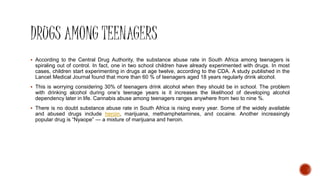 According to the Central Drug Authority, the substance abuse rate in South Africa among teenagers is
spiraling out of control. In fact, one in two school children have already experimented with drugs. In most
cases, children start experimenting in drugs at age twelve, according to the CDA. A study published in the
Lancet Medical Journal found that more than 60 % of teenagers aged 18 years regularly drink alcohol.
 This is worrying considering 30% of teenagers drink alcohol when they should be in school. The problem
with drinking alcohol during one’s teenage years is it increases the likelihood of developing alcohol
dependency later in life. Cannabis abuse among teenagers ranges anywhere from two to nine %.
 There is no doubt substance abuse rate in South Africa is rising every year. Some of the widely available
and abused drugs include heroin, marijuana, methamphetamines, and cocaine. Another increasingly
popular drug is “Nyaope” — a mixture of marijuana and heroin.
 