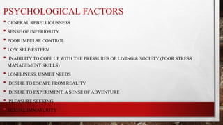 PSYCHOLOGICAL FACTORS
• GENERAL REBELLIOUSNESS
• SENSE OF INFERIORITY
• POOR IMPULSE CONTROL
• LOW SELF-ESTEEM
• INABILITY TO COPE UP WITH THE PRESSURES OF LIVING & SOCIETY (POOR STRESS
MANAGEMENT SKILLS)
• LONELINESS, UNMET NEEDS
• DESIRE TO ESCAPE FROM REALITY
• DESIRE TO EXPERIMENT, A SENSE OF ADVENTURE
• PLEASURE SEEKING
• SEXUAL IMMATURITY
 