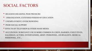 SOCIAL FACTORS
• RELIGIOUS REASONS, PEER PRESSURE
• URBANIZATION, EXTENDED PERIOD OF EDUCATION
• UNEMPLOYMENT, OVERCROWDING
• POOR SOCIAL SUPPORT
• EFFECTS OF TELEVISION & OTHER MASS MEDIA
• OCCUPATION: SUBSTANCE USE IS MORE COMMON IN CHEFS, BARMEN, EXECUTIVES,
SALESMAN, ACTORS, ENTERTAINERS, ARMY- PERSONNEL, JOURNALISTS, MEDICAL
PERSONNEL, ETC.,
 