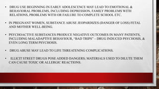 • DRUG USE BEGINNING IN EARLY ADOLESCENCE MAY LEAD TO EMOTIONAL &
BEHAVIORAL PROBLEMS, INCLUDING DEPRESSION, FAMILY PROBLEMS WITH
RELATIONS, PROBLEMS WITH OR FAILURE TO COMPLETE SCHOOL ETC.
• IN PREGNANT WOMEN, SUBSTANCE ABUSE JEOPARDIZES (DANGER OF LOSS) FETAL
AND MOTHER WELL-BEING.
• PSYCHOACTIVE SUBSTANCES PRODUCE NEGATIVE OUTCOMES IN MANY PATIENTS,
INCLUDING MALADAPTIVE BEHAVIOUR, “BAD TRIPS” – DRUG INDUCED PSYCHOSIS, &
EVEN LONG TERM PSYCHOSIS.
• DRUG ABUSE MAY LEAD TO LIFE THREATENING COMPLICATIONS.
• ILLICIT STREET DRUGS POSE ADDED DANGERS; MATERIALS USED TO DILUTE THEM
CAN CAUSE TOXIC OR ALLERGIC REACTIONS.
 