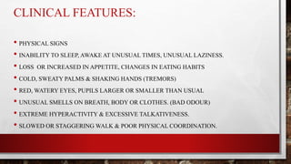 CLINICAL FEATURES:
• PHYSICAL SIGNS
• INABILITY TO SLEEP, AWAKE AT UNUSUAL TIMES, UNUSUAL LAZINESS.
• LOSS OR INCREASED IN APPETITE, CHANGES IN EATING HABITS
• COLD, SWEATY PALMS & SHAKING HANDS (TREMORS)
• RED, WATERY EYES, PUPILS LARGER OR SMALLER THAN USUAL
• UNUSUAL SMELLS ON BREATH, BODY OR CLOTHES. (BAD ODOUR)
• EXTREME HYPERACTIVITY & EXCESSIVE TALKATIVENESS.
• SLOWED OR STAGGERING WALK & POOR PHYSICAL COORDINATION.
 