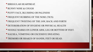 •IRREGULAR HEARTBEAT.
•RUNNY NOSE & COUGH
•PUFFY FACE, BLUSHING OR PALENESS
•FREQUENT RUBBING OF THE NOSE (TICS)
•FREQUENT TWISTING OF THE JAW, BACK AND FORTH
•DETERIORATION OF HYGIENE OR PHYSICAL HEALTH
•NEEDLE MARKS ON LOWER ARM, LEG OR BOTTOM OF FEET.
•NAUSEA, VOMITING OR EXCESSIVE SWEATING.
•TREMORS OR SHAKES OF HANDS, FEET OR HEAD.
 