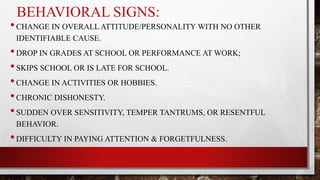 BEHAVIORAL SIGNS:
•CHANGE IN OVERALL ATTITUDE/PERSONALITY WITH NO OTHER
IDENTIFIABLE CAUSE.
•DROP IN GRADES AT SCHOOL OR PERFORMANCE AT WORK;
•SKIPS SCHOOL OR IS LATE FOR SCHOOL.
•CHANGE IN ACTIVITIES OR HOBBIES.
•CHRONIC DISHONESTY.
•SUDDEN OVER SENSITIVITY, TEMPER TANTRUMS, OR RESENTFUL
BEHAVIOR.
•DIFFICULTY IN PAYING ATTENTION & FORGETFULNESS.
 