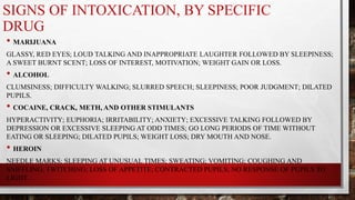 SIGNS OF INTOXICATION, BY SPECIFIC
DRUG
• MARIJUANA
GLASSY, RED EYES; LOUD TALKING AND INAPPROPRIATE LAUGHTER FOLLOWED BY SLEEPINESS;
A SWEET BURNT SCENT; LOSS OF INTEREST, MOTIVATION; WEIGHT GAIN OR LOSS.
• ALCOHOL
CLUMSINESS; DIFFICULTY WALKING; SLURRED SPEECH; SLEEPINESS; POOR JUDGMENT; DILATED
PUPILS.
• COCAINE, CRACK, METH, AND OTHER STIMULANTS
HYPERACTIVITY; EUPHORIA; IRRITABILITY; ANXIETY; EXCESSIVE TALKING FOLLOWED BY
DEPRESSION OR EXCESSIVE SLEEPING AT ODD TIMES; GO LONG PERIODS OF TIME WITHOUT
EATING OR SLEEPING; DILATED PUPILS; WEIGHT LOSS; DRY MOUTH AND NOSE.
• HEROIN
NEEDLE MARKS; SLEEPING AT UNUSUAL TIMES; SWEATING; VOMITING; COUGHING AND
SNIFFLING; TWITCHING; LOSS OF APPETITE; CONTRACTED PUPILS; NO RESPONSE OF PUPILS TO
LIGHT.
 