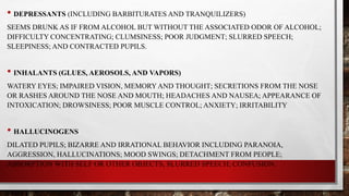 • DEPRESSANTS (INCLUDING BARBITURATES AND TRANQUILIZERS)
SEEMS DRUNK AS IF FROM ALCOHOL BUT WITHOUT THE ASSOCIATED ODOR OF ALCOHOL;
DIFFICULTY CONCENTRATING; CLUMSINESS; POOR JUDGMENT; SLURRED SPEECH;
SLEEPINESS; AND CONTRACTED PUPILS.
• INHALANTS (GLUES, AEROSOLS, AND VAPORS)
WATERY EYES; IMPAIRED VISION, MEMORY AND THOUGHT; SECRETIONS FROM THE NOSE
OR RASHES AROUND THE NOSE AND MOUTH; HEADACHES AND NAUSEA; APPEARANCE OF
INTOXICATION; DROWSINESS; POOR MUSCLE CONTROL; ANXIETY; IRRITABILITY
• HALLUCINOGENS
DILATED PUPILS; BIZARRE AND IRRATIONAL BEHAVIOR INCLUDING PARANOIA,
AGGRESSION, HALLUCINATIONS; MOOD SWINGS; DETACHMENT FROM PEOPLE;
ABSORPTION WITH SELF OR OTHER OBJECTS, SLURRED SPEECH; CONFUSION.
 