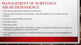 MANAGEMENT OF SUBSTANCE
ABUSE/DEPENDENCE
• THE FIRST IS ABSTINENCE FROM THE SUBSTANCE
• THE SECOND IS PHYSICAL, PSYCHIATRIC, AND PSYCHOSOCIAL WELL-BEING OF THE
PATIENT.
• INPATIENT OR OUTPATIENT SETTINGS.
• DETOXIFICATION,
• REHABILITATION.
• THROUGHOUT TREATMENT, INDIVIDUAL, FAMILY, AND GROUP THERAPIES (ALCOHOLIC &
NARCOTIC ANONYMOUS) CAN BE EFFECTIVE.
• ANY UNDERLING PSYCHIATRIC DISORDER SHOULD BE DIAGNOSED AND APPROPRIATELY
TREATED
 