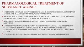 PHARMACOLOGICAL TREATMENT OF
SUBSTANCE ABUSE :
• NALTREXONE (AN OPIATE RECEPTOR BLOCKING AGENT) DECREASES ALCOHOL CONSUMPTION
AND RELAPSE IN ALCOHOLIC PATIENTS, ALSO IN OPIATE ABUSE.
• NICOTINE REPLACEMENT USING NICOTINE GUM, PATCH, SPRAY AND INHALATION HAVE BEEN
USED WITH SUCCESSFUL RESULTS IN NICOTINE DEPENDENCE.
• METHADONE - AN OPIATE RECEPTOR AGONIST PROVED TO BE HIGHLY EFFECTIVE IN
ABSTINENCE .
• ANTIPSYCHOTIC MEDICATIONS HAVE NOT BEEN FOUND TO BE USEFUL. ACAMPROSTATE IS A
GLUTAMATERGIC NMDAANTAGONIST, WHICH HELPS WITH ALCOHOL WITHDRAWAL
SYMPTOMS BECAUSE ALCOHOL WITHDRAWAL IS ASSOCIATED WITH A HYPERGLUTAMATERGIC
SYSTEM.
• PSYCHEDELICS, SUCH AS LSD AND PSILOCIN, MAY HAVE ANTI-ADDICTIVE PROPERTIES.
 