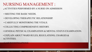 NURSING MANAGEMENT :
.ACTIVITIES PERFORMED BY A NURSE ON ADMISSION
• MEETING THE BASIC NEEDS.
• DEVELOPING THERAPEUTIC RELATIONSHIP.
• CAREFULLY MONITORING THE VITALS.
• COLLECTING COMPREHENSIVE HISTORY.
• GENERAL PHYSICAL EXAMINATION & MENTAL STATUS EXAMINATION.
• EXPLAIN ABOUT WARD RULES, REGULATIONS, CHARGES &
ACTIVITIES.
• LAB INVESTIGATIONS
 