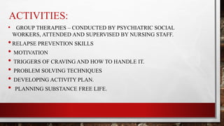 ACTIVITIES:
• GROUP THERAPIES – CONDUCTED BY PSYCHIATRIC SOCIAL
WORKERS, ATTENDED AND SUPERVISED BY NURSING STAFF.
•RELAPSE PREVENTION SKILLS
• MOTIVATION
• TRIGGERS OF CRAVING AND HOW TO HANDLE IT.
• PROBLEM SOLVING TECHNIQUES
• DEVELOPING ACTIVITY PLAN.
• PLANNING SUBSTANCE FREE LIFE.
 