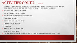 ACTIVITIES CONTU……..
• COGNITIVE BEHAVIOURAL THERAPY (CBT) AND FAMILY THERAPY CURRENTLY HAS THE MOST
RESEARCH EVIDENCE FOR THE TREATMENT OF SUBSTANCE ABUSE PROBLEMS.
• BEHAVIOURAL MARITAL THERAPY,
• MOTIVATIONAL INTERVIEWING,
• COMMUNITY REINFORCEMENT APPROACH,
• EXPOSURE THERAPY,
• CONTINGENCY MANAGEMENT
• DAILY WARD ACTIVITIES
• EXERCISE
• ENTERTAINMENT PROGRAMS
• SPIRITUALACTIVITIES
• HEALTH EDUCATION ON COMPLICATIONS AND MANAGEMENT OF SUBSTANCE ABUSE.
 