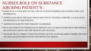 NURSES ROLE ON SUBSTANCE
ABUSING PATIENT’S :
• NURSE PLAY A VITAL ROLE IN THE CARE OF CLIENTS EXPERIENCING INTOXICATION AND
WITHDRAWAL
• NURSES ALSO MEET THE BASIC NEEDS LIKE SAFETY, HYGIENE, COMFORT, CALM & QUITE
ENVIRONMENT OF THE PATIENTS.
• ADMINISTER SUBSTITUTION THERAPY AS ORDERED.
• HELP THE PATIENT TO UNDERSTAND & IDENTIFY THE CAUSES OF SUBSTANCE DEPENDENCE
OR SUBSTANCE ABUSE AND THE NEED OF LIFE CHANGES.
• DEVELOP TRUST, CORRECT MISCONCEPTIONS, DO NOT ALLOW BLAMING OTHERS, IDENTIFY
THE MAL ADAPTIVE BEHAVIOURS FOR INEFFECTIVE DENIAL.
 