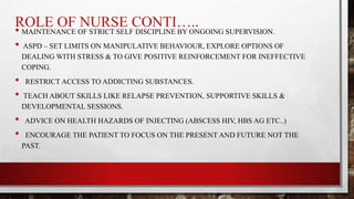 ROLE OF NURSE CONTI…..
• MAINTENANCE OF STRICT SELF DISCIPLINE BY ONGOING SUPERVISION.
• ASPD – SET LIMITS ON MANIPULATIVE BEHAVIOUR, EXPLORE OPTIONS OF
DEALING WITH STRESS & TO GIVE POSITIVE REINFORCEMENT FOR INEFFECTIVE
COPING.
• RESTRICT ACCESS TO ADDICTING SUBSTANCES.
• TEACH ABOUT SKILLS LIKE RELAPSE PREVENTION, SUPPORTIVE SKILLS &
DEVELOPMENTAL SESSIONS.
• ADVICE ON HEALTH HAZARDS OF INJECTING (ABSCESS HIV, HBS AG ETC..)
• ENCOURAGE THE PATIENT TO FOCUS ON THE PRESENT AND FUTURE NOT THE
PAST.
 