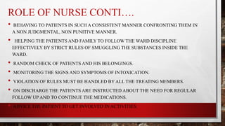 ROLE OF NURSE CONTI….
• BEHAVING TO PATIENTS IN SUCH A CONSISTENT MANNER CONFRONTING THEM IN
A NON JUDGMENTAL, NON PUNITIVE MANNER.
• HELPING THE PATIENTS AND FAMILY TO FOLLOW THE WARD DISCIPLINE
EFFECTIVELY BY STRICT RULES OF SMUGGLING THE SUBSTANCES INSIDE THE
WARD.
• RANDOM CHECK OF PATIENTS AND HIS BELONGINGS.
• MONITORING THE SIGNS AND SYMPTOMS OF INTOXICATION.
• VIOLATION OF RULES MUST BE HANDLED BY ALL THE TREATING MEMBERS.
• ON DISCHARGE THE PATIENTS ARE INSTRUCTED ABOUT THE NEED FOR REGULAR
FOLLOW UP AND TO CONTINUE THE MEDICATIONS.
• ADVICE THE PATIENT TO GET INVOLVED IN ACTIVITIES.
 