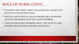 ROLE OF NURSE CONTI….
• TEACHING THE FAMILY ABOUT THE SUBSTANCE ABUSE & ITS
EFFECTS ON THE ENTIRE FAMILY.
• MEETING THE POTENTIAL HEALTH PROBLEMS & NUTRITION
ADVICES FOR PATIENTS AND THE FAMILY MEMBERS.
• EXPLAIN THE FAMILY MEMBERS ABOUT THE NEED OF CARE,
SUPPORT AND CONCERN TOWARDS THE PATIENT.
 