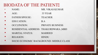 BIODATA OF THE PATIENT:
• NAME: MR. VIKAS KUMAR
• AGE: 33 YEAR
• FATHER/SPOUSE: TEACHER
• EDUCATION: B.A
• OCCUPATION: PRIVATE BUSINESS
• RESIDENTIAL ADDRESS: THAKURDWARA ,MBD
• MARITAL STATUS: MARRIED
• RELIGION: HINDU
• SOCIO ECONOMIC BACKGROUND: MIDDLE CLASS
 