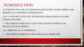 INTRODUCTION:
IT IS REPETITIVE USE OF SUBSTANCES RESULTING IN RECURRENT AND
SIGNIFICANT ADVERSE CONSEQUENCES,
E.G. • * FAILURE TO FULLFIL MAJOR ROLE OBLIGATIONS AT WORK,
SCHOOL OR HOME.
• * RECURRENT SUBSTANCE USE IN SITUATIONS IN WHICH IT IS
PHYSICALLY HAZARDOUS
(E.G. DRIVING AN AUTOMOBILE).
• * RECURRENT SUBSTANCE RELATED LEGAL PROBLEMS
 