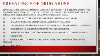 PREVALENCE OF DRUG ABUSE
FINDINGS AND RECOMMENDATIONS MADE IN A REPORT OF THE NATIONAL COMMITTEE
ON DRUG ADDICTION (1977) FOCUSED ON THE FOLLOWING DEPENDENCE-PRODUCING
DRUGS AND OTHER SUBSTANCES COMMONLY MISUSED IN INDIA.
1) CANNABIS AND ITS PRODUCTS (E.G. BHANG, GANJAAND CHARAS).
2) HALLUCINOGEN E.G. LSD (LYSERGIC ACID DIETHYLAMIDE).
3) TRANQUILLIZERS, HYPNOTICS AND SEDATIVES )E.G. DIAZEPAM METHAQUALONE .
4) BARBITURATES (E.G.PHENOOARBITALAND SECOBARBITAL).
5) AMPHETAMINES (E.G. DEXTRO-AMPHETAMINE AND METHYL AMPHETAMINE).
6) TABBACCO
7) OTHER NARCOTIC DRUGS (E.G. OPIUM, PETHIDINE, MORPHINE, HEROIN AND
COCAINE
8) ALCOHOL.
 