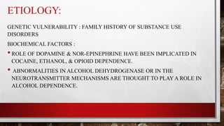 ETIOLOGY:
GENETIC VULNERABILITY : FAMILY HISTORY OF SUBSTANCE USE
DISORDERS
BIOCHEMICAL FACTORS :
•ROLE OF DOPAMINE & NOR-EPINEPHRINE HAVE BEEN IMPLICATED IN
COCAINE, ETHANOL, & OPIOID DEPENDENCE.
• ABNORMALITIES IN ALCOHOL DEHYDROGENASE OR IN THE
NEUROTRANSMITTER MECHANISMS ARE THOUGHT TO PLAY A ROLE IN
ALCOHOL DEPENDENCE.
 