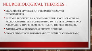 NEUROBIOLOGICAL THEORIES :
•DRUG ADDICT MAY HAVE AN INBORN DEFICIENCY OF
ENDOMORPHINS.
•ENZYMES PRODUCED BY A GENE MIGHT INFLUENCE HORMONES &
NEUROTRANSMITTERS, CONTRIBUTING TO THE DEVELOPMENT OF A
PERSONALITY THAT IS MORE SENSITIVE TO THE PEER PRESSURE.
• WITHDRAWAL & REINFORCING EFFECTS OF DRUGS.
•CO-MORBID MEDICAL DISORDER (EG: TO CONTROL CHRONIC PAIN)
 