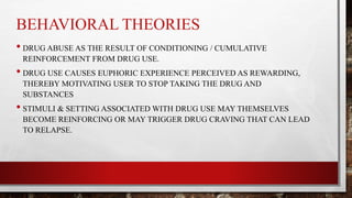 BEHAVIORAL THEORIES
• DRUG ABUSE AS THE RESULT OF CONDITIONING / CUMULATIVE
REINFORCEMENT FROM DRUG USE.
• DRUG USE CAUSES EUPHORIC EXPERIENCE PERCEIVED AS REWARDING,
THEREBY MOTIVATING USER TO STOP TAKING THE DRUG AND
SUBSTANCES
• STIMULI & SETTING ASSOCIATED WITH DRUG USE MAY THEMSELVES
BECOME REINFORCING OR MAY TRIGGER DRUG CRAVING THAT CAN LEAD
TO RELAPSE.
 