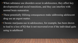 • When substance use disorders occur in adolescence, they affect key
developmental and social transitions, and they can interfere with
normal brain maturation.
• These potentially lifelong consequences make addressing adolescent
drug use an urgent matter.
• Chronic marijuana use in adolescence, for example, has been shown
to lead to a loss of IQ that is not recovered even if the individual quits
using in adulthood.
 