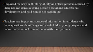 • Impaired memory or thinking ability and other problems caused by
drug use can derail a young person’s social and educational
development and hold him or her back in life.
• Teachers are important sources of information for students who
have questions about drugs and alcohol. Most young people spend
more time at school than at home with their parents.
 