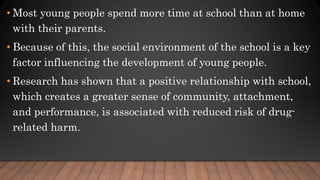 • Most young people spend more time at school than at home
with their parents.
• Because of this, the social environment of the school is a key
factor influencing the development of young people.
• Research has shown that a positive relationship with school,
which creates a greater sense of community, attachment,
and performance, is associated with reduced risk of drug-
related harm.
 