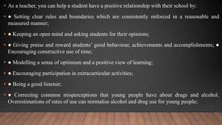 • As a teacher, you can help a student have a positive relationship with their school by:
• ● Setting clear rules and boundaries which are consistently enforced in a reasonable and
measured manner;
• ● Keeping an open mind and asking students for their opinions;
• ● Giving praise and reward students’ good behaviour, achievements and accomplishments; ●
Encouraging constructive use of time;
• ● Modelling a sense of optimism and a positive view of learning;
• ● Encouraging participation in extracurricular activities;
• ● Being a good listener;
• ● Correcting common misperceptions that young people have about drugs and alcohol.
Overestimations of rates of use can normalise alcohol and drug use for young people;
 