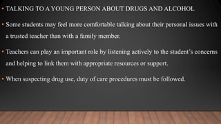 • TALKING TO A YOUNG PERSON ABOUT DRUGS AND ALCOHOL
• Some students may feel more comfortable talking about their personal issues with
a trusted teacher than with a family member.
• Teachers can play an important role by listening actively to the student’s concerns
and helping to link them with appropriate resources or support.
• When suspecting drug use, duty of care procedures must be followed.
 