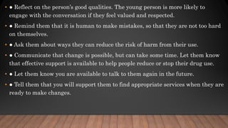 • ● Reflect on the person’s good qualities. The young person is more likely to
engage with the conversation if they feel valued and respected.
• ● Remind them that it is human to make mistakes, so that they are not too hard
on themselves.
• ● Ask them about ways they can reduce the risk of harm from their use.
• ● Communicate that change is possible, but can take some time. Let them know
that effective support is available to help people reduce or stop their drug use.
• ● Let them know you are available to talk to them again in the future.
• ● Tell them that you will support them to find appropriate services when they are
ready to make changes.
 