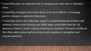 • Counselling plays an important role in managing the issues due to substance
abuse.
• Counselling techniques have been shown to be most effective in bringing
positive changes in addiction behaviours.
• Counseling aims at the following: cognitive (understanding the problem and
solution), behavioural (making new habits more comfortable than the old
destructive habits), family systems (realising the dynamics formed in childhood
that affect adult actions and involving family members to strengthen new
response patterns).
 