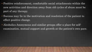 • Positive reinforcement, comfortable social attachments within the
new activities and direction away from old cycles of abuse must be
part of any therapy.
• Success may lie in the motivation and resolution of the patient to
effect positive change.
• Alcoholics Anonymous and similar groups offer a place for self-
examination, mutual support and growth at the patient's own pace.
 