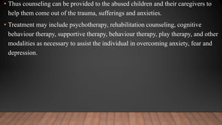 • Thus counseling can be provided to the abused children and their caregivers to
help them come out of the trauma, sufferings and anxieties.
• Treatment may include psychotherapy, rehabilitation counseling, cognitive
behaviour therapy, supportive therapy, behaviour therapy, play therapy, and other
modalities as necessary to assist the individual in overcoming anxiety, fear and
depression.
 