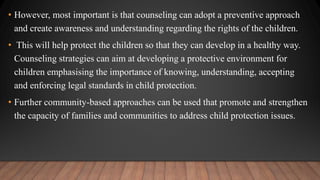 • However, most important is that counseling can adopt a preventive approach
and create awareness and understanding regarding the rights of the children.
• This will help protect the children so that they can develop in a healthy way.
Counseling strategies can aim at developing a protective environment for
children emphasising the importance of knowing, understanding, accepting
and enforcing legal standards in child protection.
• Further community-based approaches can be used that promote and strengthen
the capacity of families and communities to address child protection issues.
 