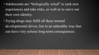 •Adolescents are “biologically wired” to seek new
experiences and take risks, as well as to carve out
their own identity.
•Trying drugs may fulfil all these normal
developmental drives, but in an unhealthy way that
can have very serious long-term consequences.
 