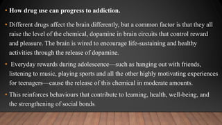 • How drug use can progress to addiction.
• Different drugs affect the brain differently, but a common factor is that they all
raise the level of the chemical, dopamine in brain circuits that control reward
and pleasure. The brain is wired to encourage life-sustaining and healthy
activities through the release of dopamine.
• Everyday rewards during adolescence—such as hanging out with friends,
listening to music, playing sports and all the other highly motivating experiences
for teenagers—cause the release of this chemical in moderate amounts.
• This reinforces behaviours that contribute to learning, health, well-being, and
the strengthening of social bonds.
 