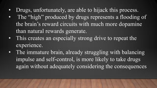 • Drugs, unfortunately, are able to hijack this process.
• The “high” produced by drugs represents a flooding of
the brain’s reward circuits with much more dopamine
than natural rewards generate.
• This creates an especially strong drive to repeat the
experience.
• The immature brain, already struggling with balancing
impulse and self-control, is more likely to take drugs
again without adequately considering the consequences
 
