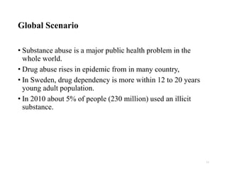 Global Scenario
• Substance abuse is a major public health problem in the
whole world.
• Drug abuse rises in epidemic from in many country,
• In Sweden, drug dependency is more within 12 to 20 years
young adult population.
• In 2010 about 5% of people (230 million) used an illicit
substance.
11
 