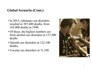 Global Scenario (Cont.)
• In 2015, substance use disorders
resulted in 307,400 deaths, from
165,000 deaths in 1990.
• Of these, the highest numbers are
from alcohol use disorders at 137,500
deaths
• Opioids use disorders at 122,100
deaths,
• Cocaine use disorders at 11,100.
12
 