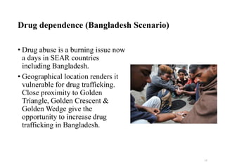 Drug dependence (Bangladesh Scenario)
• Drug abuse is a burning issue now
a days in SEAR countries
including Bangladesh.
• Geographical location renders it
vulnerable for drug trafficking.
Close proximity to Golden
Triangle, Golden Crescent &
Golden Wedge give the
opportunity to increase drug
trafficking in Bangladesh.
13
 