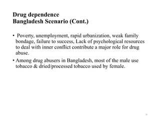 Drug dependence
Bangladesh Scenario (Cont.)
• Poverty, unemployment, rapid urbanization, weak family
bondage, failure to success, Lack of psychological resources
to deal with inner conflict contribute a major role for drug
abuse.
• Among drug abusers in Bangladesh, most of the male use
tobacco & dried/processed tobacco used by female.
16
 