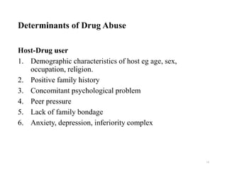 Determinants of Drug Abuse
Host-Drug user
1. Demographic characteristics of host eg age, sex,
occupation, religion.
2. Positive family history
3. Concomitant psychological problem
4. Peer pressure
5. Lack of family bondage
6. Anxiety, depression, inferiority complex
19
 